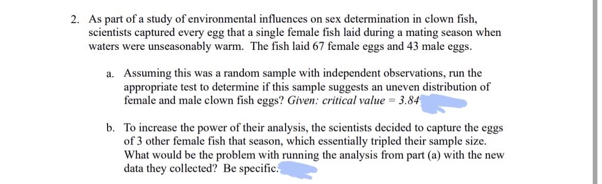 2. As part of a study of environmental influences on sex determination in clown fish,
scientists captured every egg that a single female fish laid during a mating season when
waters were unseasonably warm. The fish laid 67 female eggs and 43 male eggs.
a. Assuming this was a random sample with independent observations, run the
appropriate test to determine if this sample suggests an uneven distribution of
female and male clown fish eggs? Given: critical value = 3.84
b. To increase the power of their analysis, the scientists decided to capture the eggs
of 3 other female fish that season, which essentially tripled their sample size.
What would be the problem with running the analysis from part (a) with the new
data they collected? Be specific.