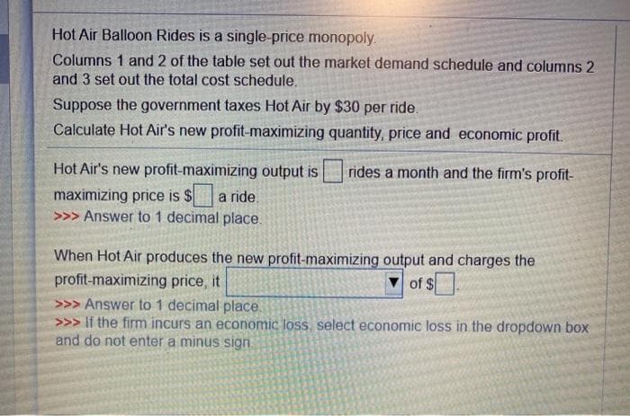 Hot Air Balloon Rides is a single-price monopoly.
Columns 1 and 2 of the table set out the market demand schedule and columns 2
and 3 set out the total cost schedule.
Suppose the government taxes Hot Air by $30 per ride.
Calculate Hot Air's new profit-maximizing quantity, price and economic profit.
rides a month and the firm's profit-
Hot Air's new profit-maximizing output is
maximizing price is $ a ride.
>>> Answer to 1 decimal place.
When Hot Air produces the new profit-maximizing output and charges the
profit-maximizing price, it
of $
>>> Answer to 1 decimal place.
>>> If the firm incurs an economic loss, select economic loss in the dropdown box
and do not enter a minus sign