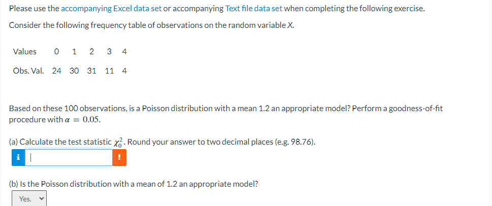 Please use the accompanying Excel data set or accompanying Text file data set when completing the following exercise.
Consider the following frequency table of observations on the random variable X.
Values 0 1
2
Obs. Val. 24 30 31
3 4
11 4
Based on these 100 observations, is a Poisson distribution with a mean 1.2 an appropriate model? Perform a goodness-of-fit
procedure with a = 0.05.
(a) Calculate the test statistic x. Round your answer to two decimal places (e.g. 98.76).
i
!
(b) Is the Poisson distribution with a mean of 1.2 an appropriate model?
Yes.