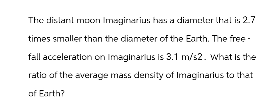 The distant moon Imaginarius has a diameter that is 2.7
times smaller than the diameter of the Earth. The free -
fall acceleration on Imaginarius is 3.1 m/s2. What is the
ratio of the average mass density of Imaginarius to that
of Earth?