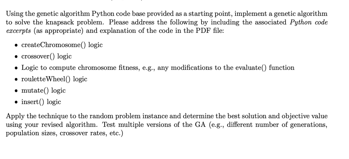 Using the genetic algorithm Python code base provided as a starting point, implement a genetic algorithm
to solve the knapsack problem. Please address the following by including the associated Python code
excerpts (as appropriate) and explanation of the code in the PDF file:
• createChromosome() logic
• crossover () logic
• Logic to compute chromosome fitness, e.g., any modifications to the evaluate() function
• roulette Wheel() logic
mutate() logic
• insert() logic
Apply the technique to the random problem instance and determine the best solution and objective value
using your revised algorithm. Test multiple versions of the GA (e.g., different number of generations,
population sizes, crossover rates, etc.)