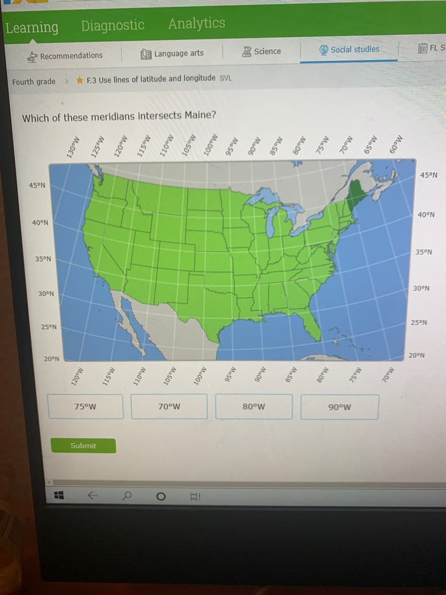 Learning
Diagnostic
Analytics
O Social studies
EFL S
Science
Recommendations
LE Language arts
Fourth grade > F.3 Use lines of latitude and longitude svL
Which of these meridians intersects Maine?
45°N
45°N
40°N
40°N
35°N
35°N
30°N
30°N
25°N
25°N
20°N
20°N
75°W
70°W
80°W
90°W
Submit
130°W
125°w
120°W
115°W
110°W
105°W
120°W
100°W
95°W
115°W
90°W
110°W
85°W
80°W
105°W
75°W
100°W
70°W
95°W
65°W
90°W
60°W
85°W
80°W
75°W
70°W
