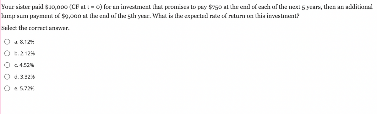Your sister paid $10,000 (CF at t = 0) for an investment that promises to pay $750 at the end of each of the next 5 years, then an additional
lump sum payment of $9,000 at the end of the 5th year. What is the expected rate of return on this investment?
Select the correct answer.
a. 8.12%
b. 2.12%
c. 4.52%
d. 3.32%
e. 5.72%