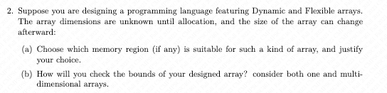 2. Suppose you are designing a programming language featuring Dynamic and Flexible arrays.
The array dimensions are unknown until allocation, and the size of the array can change
afterward:
(a) Choose which memory region (if any) is suitable for such a kind of array, and justify
your choice.
(b) How will you check the bounds of your designed array? consider both one and multi-
dimensional arrays.