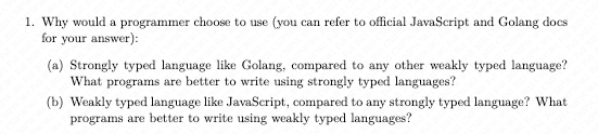 1. Why would a programmer choose to use (you can refer to official JavaScript and Golang docs
for your answer):
(a) Strongly typed language like Golang, compared to any other weakly typed language?
What programs are better to write using strongly typed languages?
(b) Weakly typed language like JavaScript, compared to any strongly typed language? What
programs are better to write using weakly typed languages?