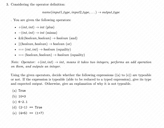 3. Considering the operator definition:
You are given the following operators:
+(int, int) →int (plus)
-(int, int) int (minus)
.
.
.
.
name (input1_type, input2_type,...) → output_type
&&(boolean, boolean) → boolean (and)
(boolean, boolean) → boolean (or)
(int, int)→ boolean (equality)
(boolean, boolean) → boolean (equality)
==
. ==
Note: Operator: +(int, int)→int, means it takes two integers, performs an add operation
on them, and outputs an integer.
Using the given operators, decide whether the following expressions ((a) to (e)) are typeable
or not. If the expression is typeable (able to be reduced to a typed expression), give its type
and expected output. Otherwise, give an explanation of why it is not typeable.
(a) True
(b) 10+3
(c) 6-2.1
(d) (2-1) True
(e) (4+5)= (1+7)