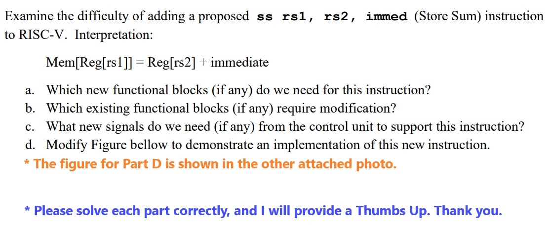 Examine the difficulty of adding a proposed ss rs1, rs2, immed (Store Sum) instruction
to RISC-V. Interpretation:
Mem[Reg[rs 1]]= Reg[rs2] + immediate
a. Which new functional blocks (if any) do we need for this instruction?
b. Which existing functional blocks (if any) require modification?
C. What new signals do we need (if any) from the control unit to support this instruction?
d. Modify Figure bellow to demonstrate an implementation of this new instruction.
* The figure for Part D is shown in the other attached photo.
* Please solve each part correctly, and I will provide a Thumbs Up. Thank you.