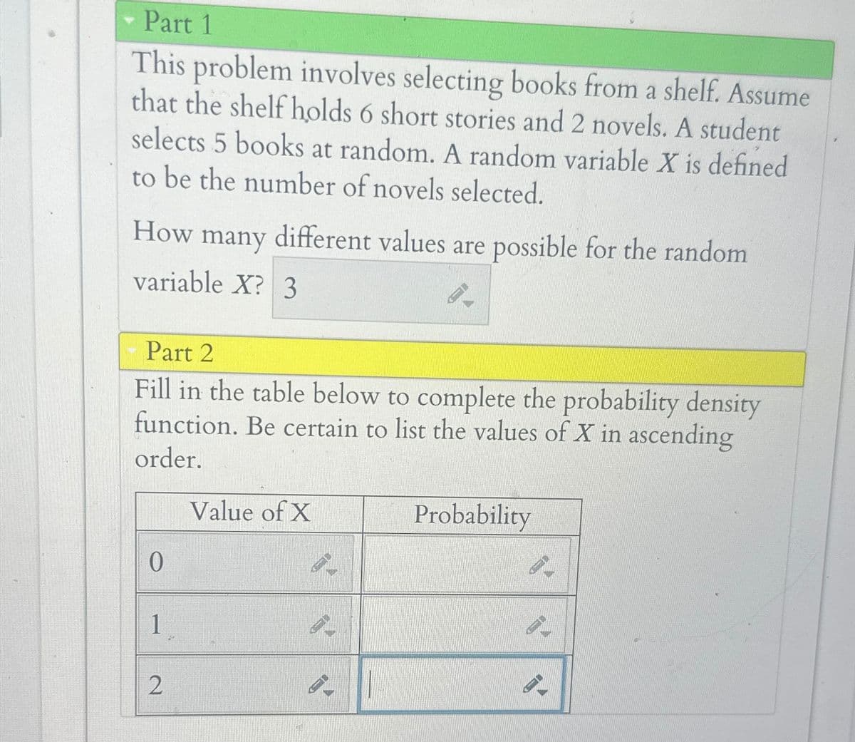 Part 1
This problem involves selecting books from a shelf. Assume
that the shelf holds 6 short stories and 2 novels. A student
selects 5 books at random. A random variable X is defined
to be the number of novels selected.
How many
different values are possible for the random
variable X? 3
Part 2
Fill in the table below to complete the probability density
function. Be certain to list the values of X in ascending
order.
Value of X
0
1
2
Probability