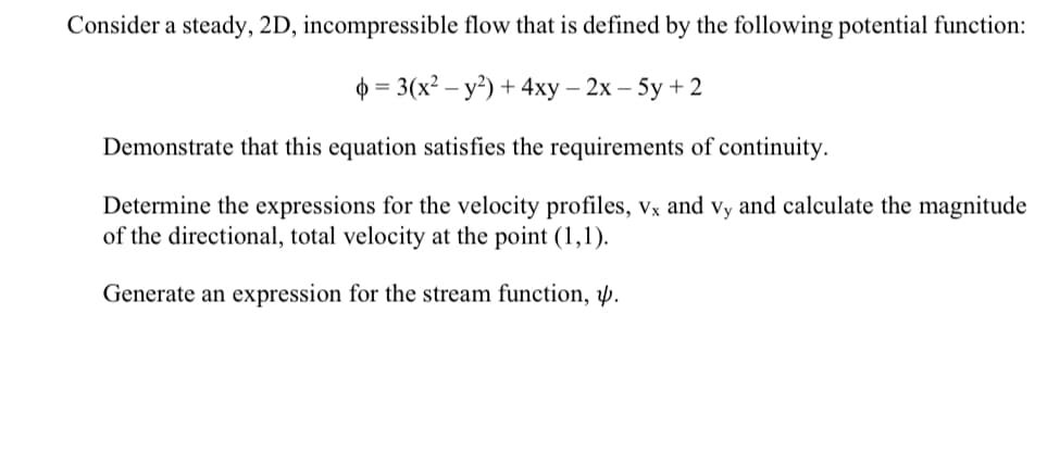 Consider a steady, 2D, incompressible flow that is defined by the following potential function:
=3(x²-y²)+4xy - 2x-5y +2
Demonstrate that this equation satisfies the requirements of continuity.
Determine the expressions for the velocity profiles, Vx and vy and calculate the magnitude
of the directional, total velocity at the point (1,1).
Generate an expression for the stream function, .