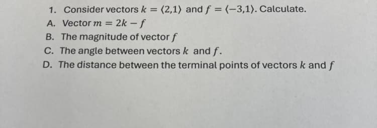 1. Consider vectors k = (2,1) and f = (-3,1). Calculate.
A. Vector m = 2k-f
B. The magnitude of vector f
C. The angle between vectors k and f.
D. The distance between the terminal points of vectors k and f