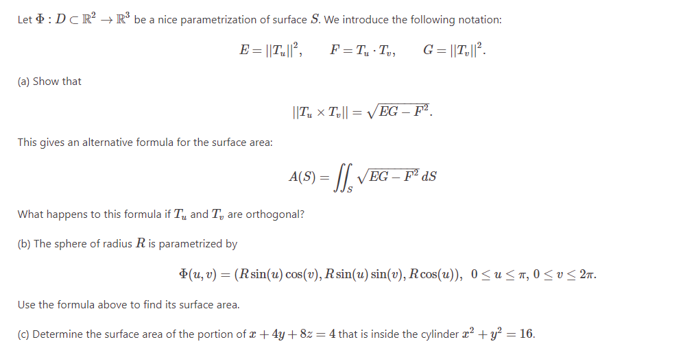 Let : DCR² → R³ be a nice parametrization of surface S. We introduce the following notation:
(a) Show that
E = ||T,||²,
F=T₁ Tv, G = ||T,||².
||Tux Tv||= √√EG - F².
This gives an alternative formula for the surface area:
A(S) =
VEG-F2dS
What happens to this formula if T and T₁, are orthogonal?
(b) The sphere of radius R is parametrized by
(u,v) = (Rsin(u) cos(v), R sin(u) sin(v), Rcos(u)), 0 ≤ u≤π, 0 ≤v≤2π.
Use the formula above to find its surface area.
(c) Determine the surface area of the portion of x+4y+8z = 4 that is inside the cylinder x² + y² = 16.