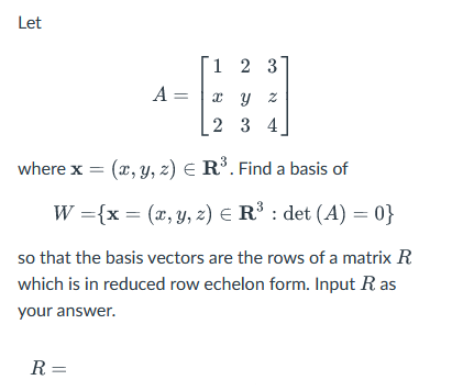 Let
1 2 3
A =
x y z
2
3 4
where x = (x, y, z) = R³. Find a basis of
W = {x = (x, y, z) = R³ : det (A) = 0}
so that the basis vectors are the rows of a matrix R
which is in reduced row echelon form. Input R as
your answer.
R =