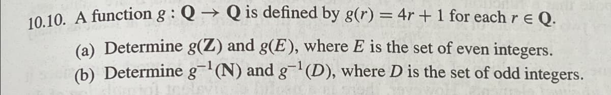 -
10.10. A function g: Q→ Q is defined by g(r) = 4r + 1 for each r ≤ Q.
(a) Determine g(Z) and g(E), where E is the set of even integers.
(b) Determine g¹(N) and g¹(D), where D is the set of odd integers.