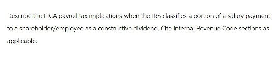 Describe the FICA payroll tax implications when the IRS classifies a portion of a salary payment
to a shareholder/employee as a constructive dividend. Cite Internal Revenue Code sections as
applicable.