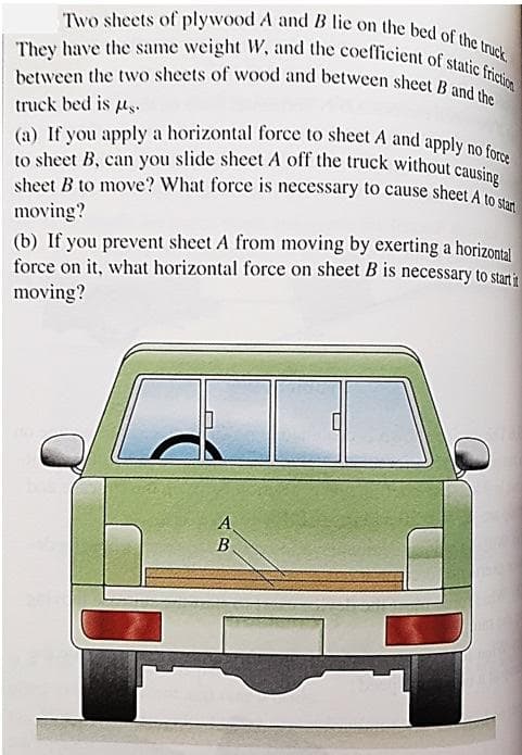 Two sheets of plywood A and B lie on the bed of the truck.
They have the same weight W, and the coefficient of static friction
between the two sheets of wood and between sheet B and the
truck bed is µg.
(a) If you apply a horizontal force to sheet A and apply no force
sheet B to move? What force is necessary to cause sheet A to start
to sheet B, can you slide sheet A off the truck without causing
moving?
(b) If you prevent sheet A from moving by exerting a horizontal
force on it, what horizontal force on sheet B is necessary to start it
moving?
ܥܪ ܩ
A
B
L