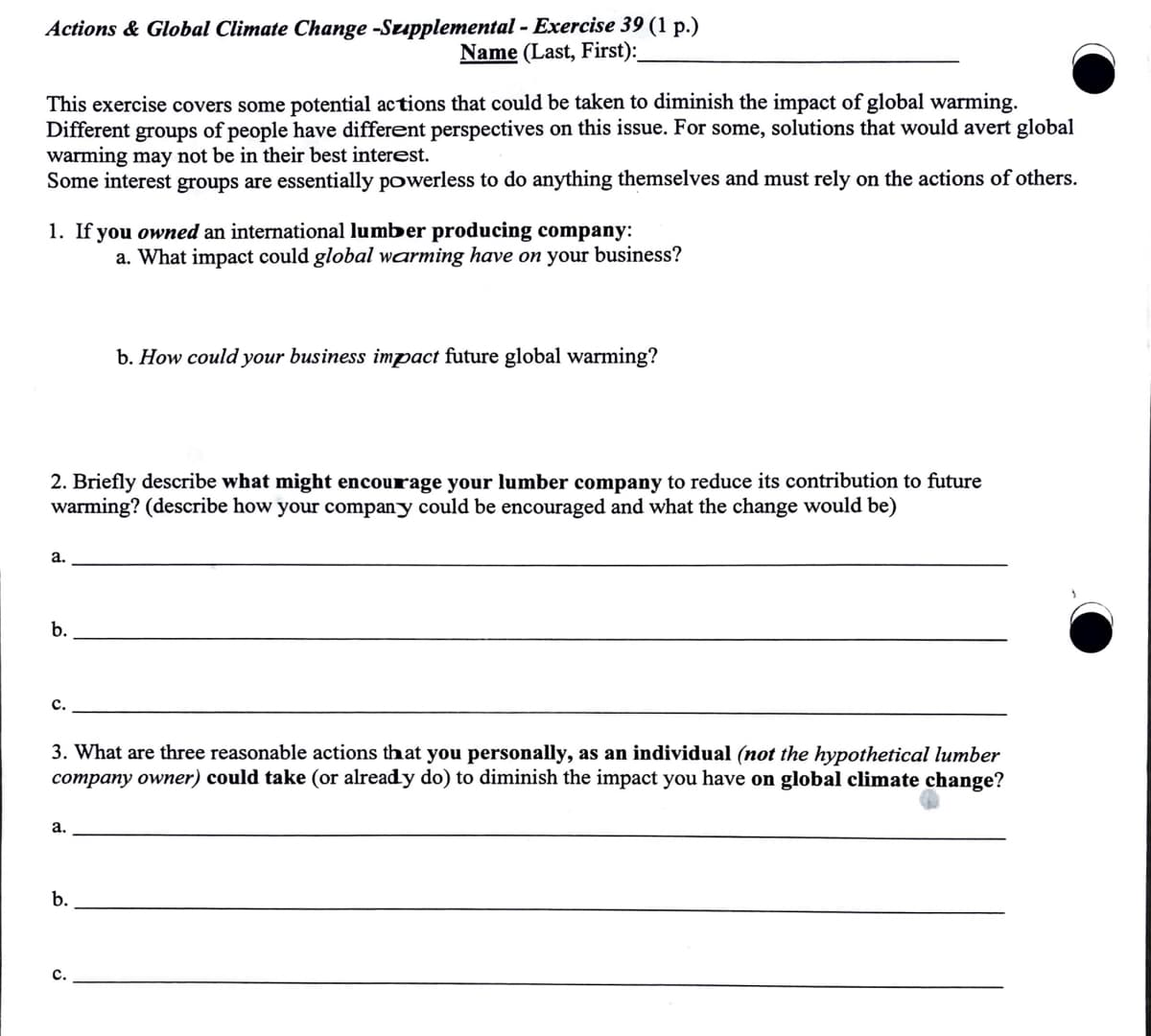 Actions & Global Climate Change -Supplemental - Exercise 39 (1 p.)
Name (Last, First):
This exercise covers some potential actions that could be taken to diminish the impact of global warming.
Different groups of people have different perspectives on this issue. For some, solutions that would avert global
warming may not be in their best interest.
Some interest groups are essentially powerless to do anything themselves and must rely on the actions of others.
1. If you owned an international lumber producing company:
a. What impact could global warming have on your business?
b. How could your business impact future global warming?
2. Briefly describe what might encourage your lumber company to reduce its contribution to future
warming? (describe how your company could be encouraged and what the change would be)
a.
b.
C.
3. What are three reasonable actions that you personally, as an individual (not the hypothetical lumber
company owner) could take (or already do) to diminish the impact you have on global climate change?
a.
b.
c.