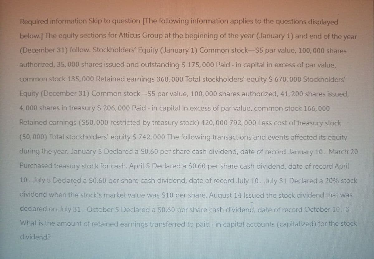 Required information Skip to question [The following information applies to the questions displayed
below.] The equity sections for Atticus Group at the beginning of the year (January 1) and end of the year
(December 31) follow. Stockholders' Equity (January 1) Common stock-$5 par value, 100, 000 shares
authorized, 35,000 shares issued and outstanding $ 175,000 Paid - in capital in excess of par value,
common stock 135,000 Retained earnings 360, 000 Total stockholders' equity $ 670,000 Stockholders'
Equity (December 31) Common stock-$5 par value, 100, 000 shares authorized, 41, 200 shares issued,
4,000 shares in treasury $ 206, 000 Paid - in capital in excess of par value, common stock 166,000
Retained earnings ($50,000 restricted by treasury stock) 420, 000 792, 000 Less cost of treasury stock
(50,000) Total stockholders' equity S 742,000 The following transactions and events affected its equity
during the year. January 5 Declared a $0.60 per share cash dividend, date of record January 10. March 20
Purchased treasury stock for cash. April 5 Declared a $0.60 per share cash dividend, date of record April
10. July 5 Declared a $0.60 per share cash dividend, date of record July 10. July 31 Declared a 20% stock
dividend when the stock's market value was $10 per share. August 14 Issued the stock dividend that was
declared on July 31. October 5 Declared a $0.60 per share cash dividend, date of record October 10. 3.
What is the amount of retained earnings transferred to paid - in capital accounts (capitalized) for the stock
dividend?
