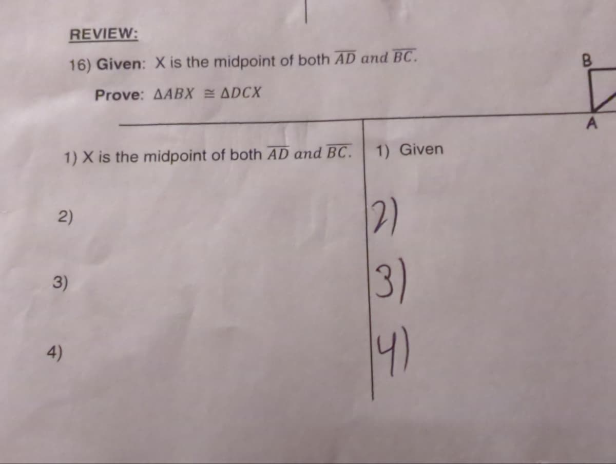 REVIEW:
16) Given: X is the midpoint of both AD and BC.
Prove: AABX = ADCX
1) X is the midpoint of both AD and BC.
2)
4)
3)
1) Given
(2)
(3)
A