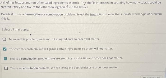 A chef has lettuce and ten other salad ingredients in stock. The chef is interested in counting how many salads could be
created if they add five of the other ten ingredients to the lettuce.
Decide if this is a permutation or combination problem. Select the two options below that indicate which type of problem
this is.
Select all that apply:
To solve this problem, we want to list ingredients so order will matter.
To solve this problem, we will group certain ingredients so order will not matter.
This is a combination problem. We are grouping possibilities and order does not matter.
This is a permutation problem. We are listing the possibilities and order does matter.