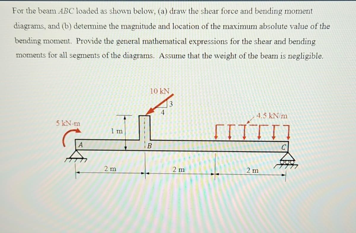For the beam ABC loaded as shown below, (a) draw the shear force and bending moment
diagrams, and (b) determine the magnitude and location of the maximum absolute value of the
bending moment. Provide the general mathematical expressions for the shear and bending
moments for all segments of the diagrams. Assume that the weight of the beam is negligible.
5 kN-m
A
ان
1 m
2 m
10 kN
B
4
3
2 m
4.5 kN/m
[ITTI]
2 m