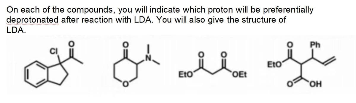 On each of the compounds, you will indicate which proton will be preferentially
deprotonated after reaction with LDA. You will also give the structure of
LDA.
jk all of
OH &
ΕΙΟ
ii.
OEt
ΕΙΟ
Ph
OH