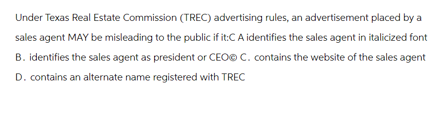 Under Texas Real Estate Commission (TREC) advertising rules, an advertisement placed by a
sales agent MAY be misleading to the public if it:C A identifies the sales agent in italicized font
B. identifies the sales agent as president or CEOⒸ C. contains the website of the sales agent
D. contains an alternate name registered with TREC