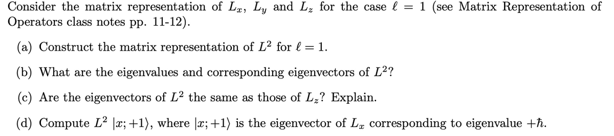 Consider the matrix representation of Lx, Ly and L₂ for the case l = 1 (see Matrix Representation of
Operators class notes pp. 11-12).
(a) Construct the matrix representation of L² for l = 1.
(b) What are the eigenvalues and corresponding eigenvectors of L²?
(c) Are the eigenvectors of L² the same as those of L₂? Explain.
(d) Compute L² |x; +1), where |x;+1) is the eigenvector of La corresponding to eigenvalue +ħ.