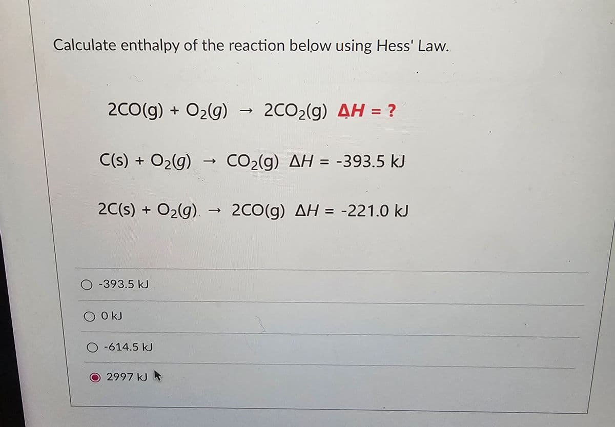 Calculate enthalpy of the reaction below using Hess' Law.
2CO(g) + O2(g) → 2CO2(g) 4H = ?
C(s) + O2(g)
CO2(g) AH = -393.5 kJ
2C(s) + O2(g). -
->
2CO(g) AH = -221.0 kJ
-393.5 kJ
O kJ
O-614.5 kJ
O2997 kJ