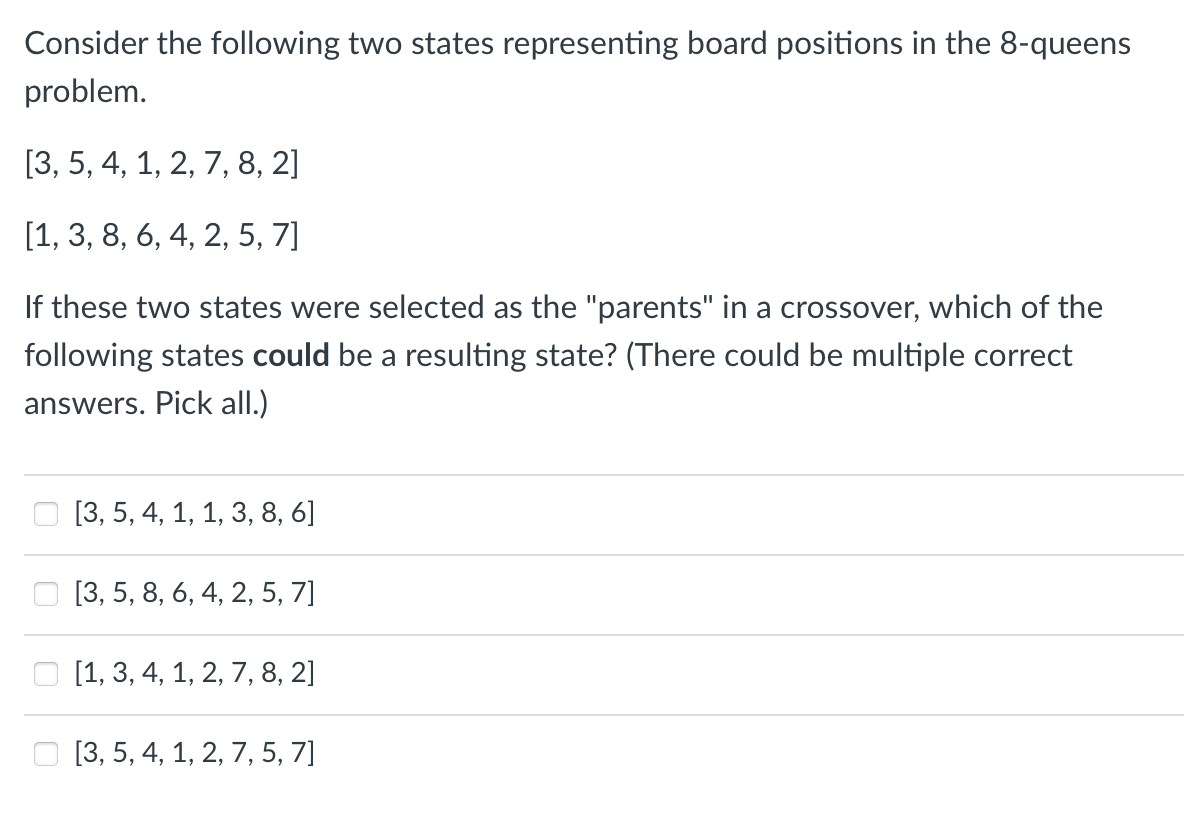 Consider the following two states representing board positions in the 8-queens
problem.
[3, 5, 4, 1, 2, 7, 8, 2]
[1, 3, 8, 6, 4, 2, 5, 7]
If these two states were selected as the "parents" in a crossover, which of the
following states could be a resulting state? (There could be multiple correct
answers. Pick all.)
[3, 5, 4, 1, 1, 3, 8, 6]
[3, 5, 8, 6, 4, 2, 5, 7]
[1, 3, 4, 1, 2, 7, 8, 2]
[3, 5, 4, 1, 2, 7, 5, 7]