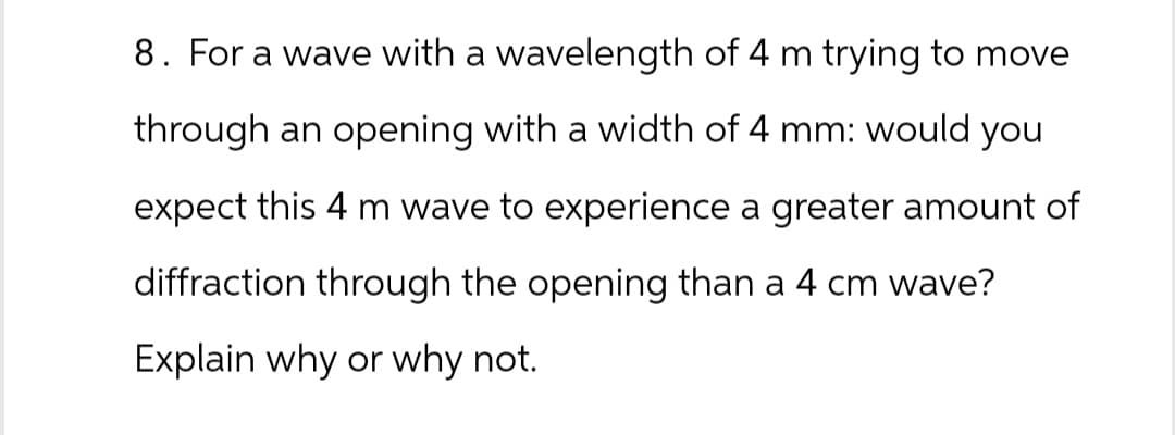 8. For a wave with a wavelength of 4 m trying to move
through an opening with a width of 4 mm: would you
expect this 4 m wave to experience a greater amount of
diffraction through the opening than a 4 cm wave?
Explain why or why not.