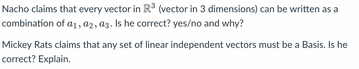 Nacho claims that every vector in R³ (vector in 3 dimensions) can be written as a
combination of a1, a2, a3. Is he correct? yes/no and why?
Mickey Rats claims that any set of linear independent vectors must be a Basis. Is he
correct? Explain.