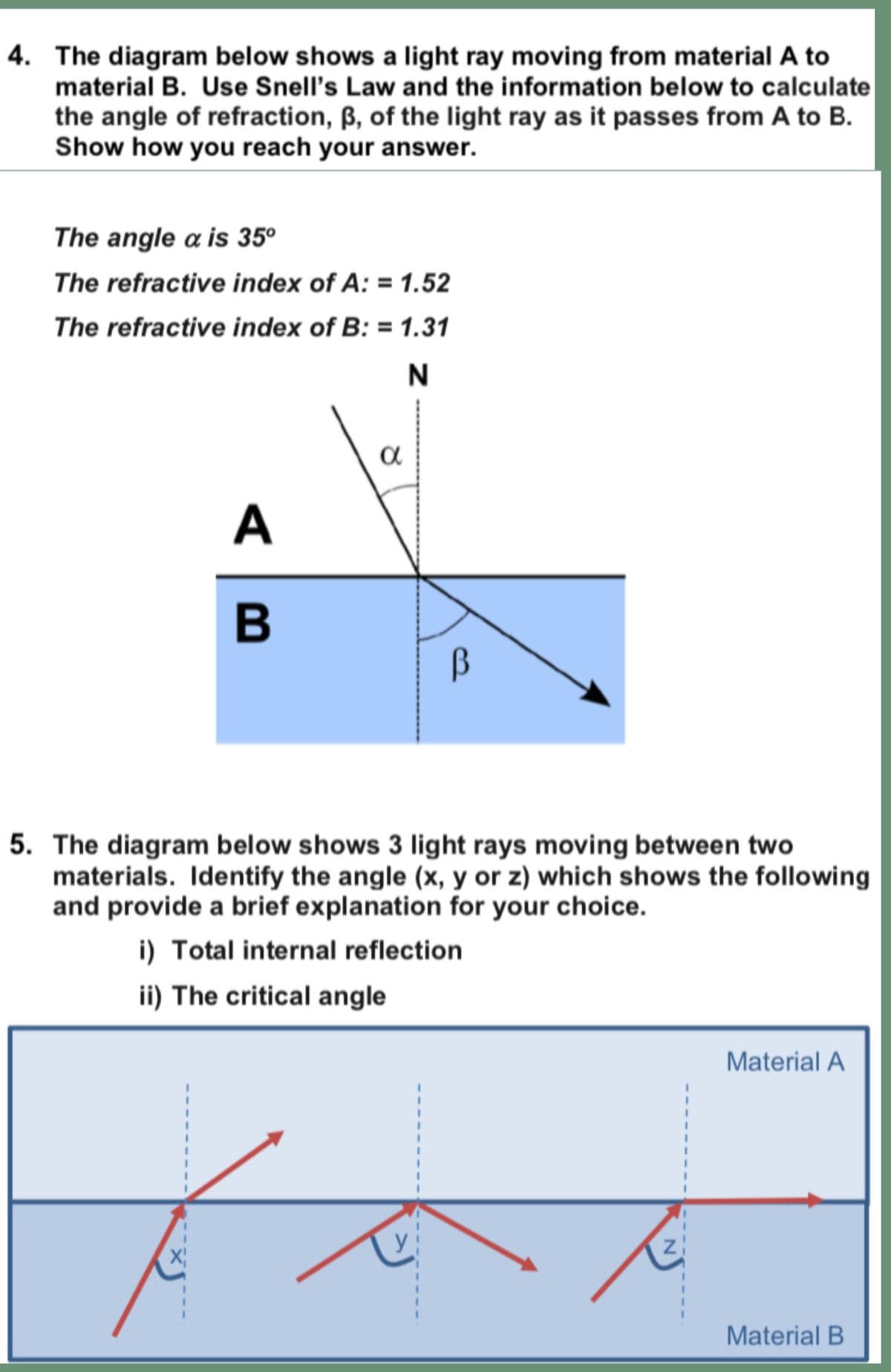 4. The diagram below shows a light ray moving from material A to
material B. Use Snell's Law and the information below to calculate
the angle of refraction, ẞ, of the light ray as it passes from A to B.
Show how you reach your answer.
The angle a is 35°
The refractive index of A: = 1.52
The refractive index of B: = 1.31
>>
a
N
B
β
5. The diagram below shows 3 light rays moving between two
materials. Identify the angle (x, y or z) which shows the following
and provide a brief explanation for your choice.
i) Total internal reflection
ii) The critical angle
X
Material A
Material B