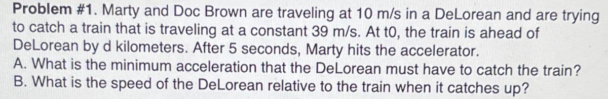 Problem #1. Marty and Doc Brown are traveling at 10 m/s in a DeLorean and are trying
to catch a train that is traveling at a constant 39 m/s. At to, the train is ahead of
DeLorean by d kilometers. After 5 seconds, Marty hits the accelerator.
A. What is the minimum acceleration that the DeLorean must have to catch the train?
B. What is the speed of the DeLorean relative to the train when it catches up?