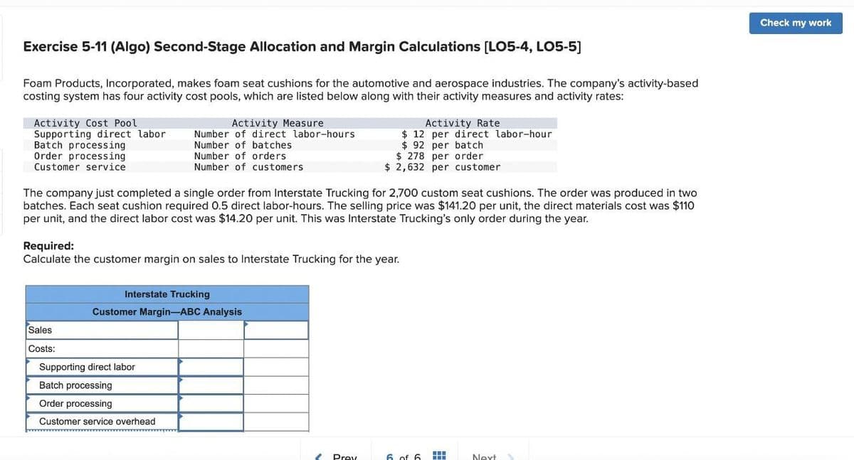 Exercise 5-11 (Algo) Second-Stage Allocation and Margin Calculations [LO5-4, LO5-5]
Foam Products, Incorporated, makes foam seat cushions for the automotive and aerospace industries. The company's activity-based
costing system has four activity cost pools, which are listed below along with their activity measures and activity rates:
Activity Cost Pool
Supporting direct labor
Activity Measure
Number of direct labor-hours
Batch processing
Order processing
Customer service
Number of batches
Number of orders
Number of customers
Activity Rate
$12 per direct labor-hour
$ 92 per batch
$ 278 per order
$ 2,632 per customer
The company just completed a single order from Interstate Trucking for 2,700 custom seat cushions. The order was produced in two
batches. Each seat cushion required 0.5 direct labor-hours. The selling price was $141.20 per unit, the direct materials cost was $110
per unit, and the direct labor cost was $14.20 per unit. This was Interstate Trucking's only order during the year.
Required:
Calculate the customer margin on sales to Interstate Trucking for the year.
Interstate Trucking
Customer Margin-ABC Analysis
Sales
Costs:
Supporting direct labor
Batch processing
Order processing
Customer service overhead
Prev
6 of 6
Next
Check my work