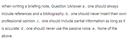 When writing a briefing note, Question 1Answer a. one should always
include references and a bibliography.b. one should never insert their own
professional opinion. c. one should include partial information as long as it
is accurate. d. one should never use the passive voice. e. None of the
above.