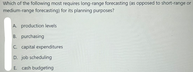 Which of the following most requires long-range forecasting (as opposed to short-range or
medium-range forecasting) for its planning purposes?
A. production levels
B. purchasing
C. capital expenditures
D. job scheduling
E. cash budgeting