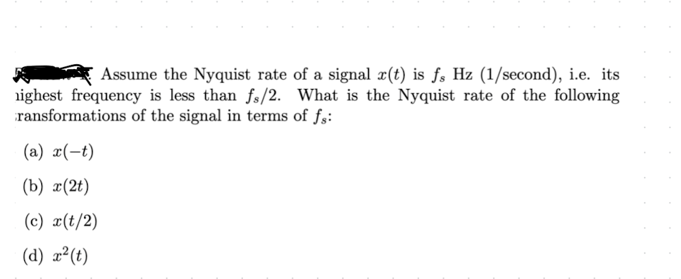 Assume the Nyquist rate of a signal x(t) is fs Hz (1/second), i.e. its
ighest frequency is less than fs/2. What is the Nyquist rate of the following
ransformations of the signal in terms of fs:
(a) x(t)
(b) x(2t)
(c) x(t/2)
(d) x²(t)