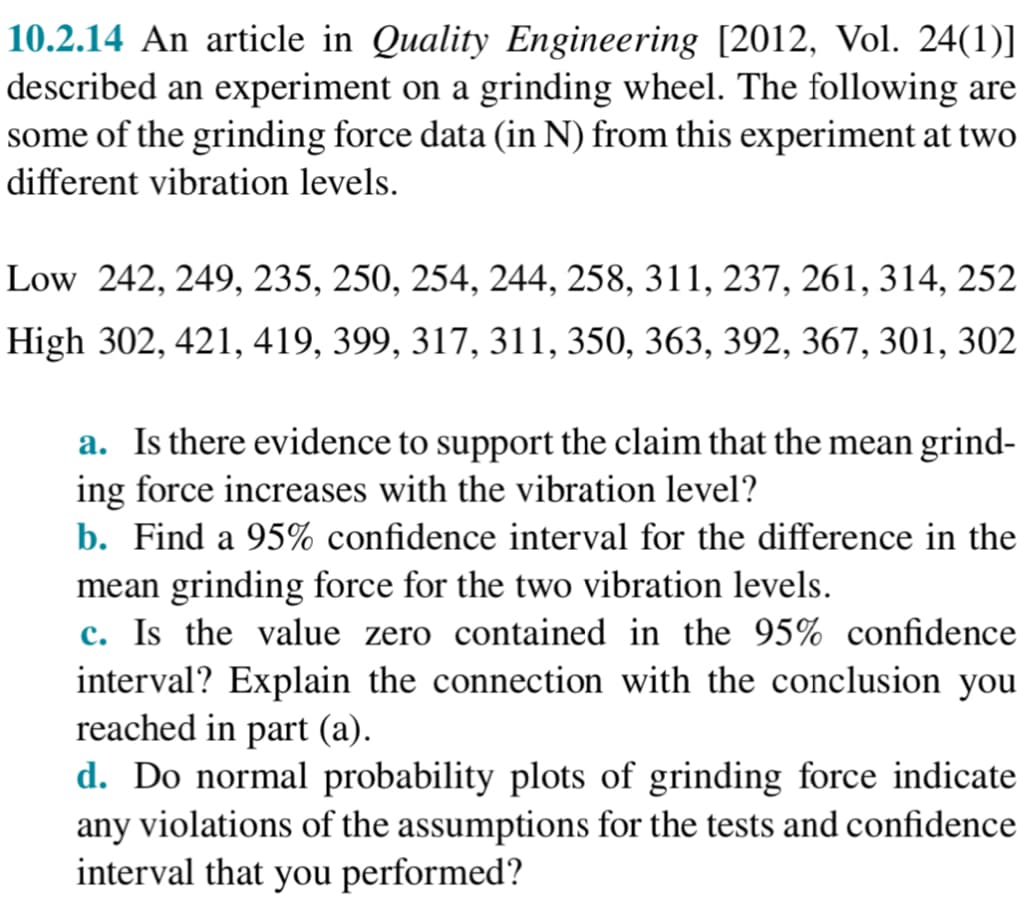 10.2.14 An article in Quality Engineering [2012, Vol. 24(1)]
described an experiment on a grinding wheel. The following are
some of the grinding force data (in N) from this experiment at two
different vibration levels.
Low 242, 249, 235, 250, 254, 244, 258, 311, 237, 261, 314, 252
High 302, 421, 419, 399, 317, 311, 350, 363, 392, 367, 301, 302
a. Is there evidence to support the claim that the mean grind-
ing force increases with the vibration level?
b. Find a 95% confidence interval for the difference in the
mean grinding force for the two vibration levels.
c. Is the value zero contained in the 95% confidence
interval? Explain the connection with the conclusion you
reached in part (a).
d. Do normal probability plots of grinding force indicate
any violations of the assumptions for the tests and confidence
interval that you performed?