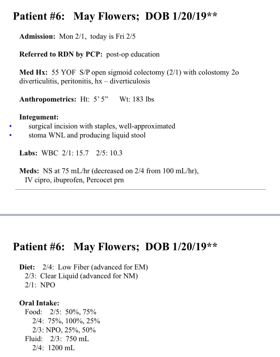 Patient #6:
May Flowers; DOB 1/20/19**
Admission: Mon 2/1, today is Fri 2/5
Referred to RDN by PCP: post-op education
Med Hx: 55 YOF S/P open sigmoid colectomy (2/1) with colostomy 20
diverticulitis, peritonitis, hx - diverticulosis
Anthropometrics: Ht: 5'5" Wt: 183 lbs
Integument:
surgical incision with staples, well-approximated
stoma WNL and producing liquid stool
Labs: WBC 2/1: 15.7 2/5: 10.3
Meds: NS at 75 mL/hr (decreased on 2/4 from 100 mL/hr),
IV cipro, ibuprofen, Percocet prn
Patient #6: May Flowers; DOB 1/20/19**
Diet: 2/4: Low Fiber (advanced for EM)
2/3: Clear Liquid (advanced for NM)
2/1: NPO
Oral Intake:
Food: 2/5: 50%, 75%
2/4: 75%, 100%, 25%
2/3: NPO, 25%, 50%
Fluid: 2/3: 750 mL
2/4: 1200 mL
