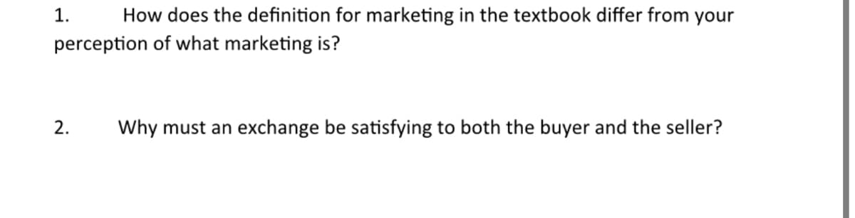 How does the definition for marketing in the textbook differ from your
perception of what marketing is?
1.
2.
Why must an exchange be satisfying to both the buyer and the seller?