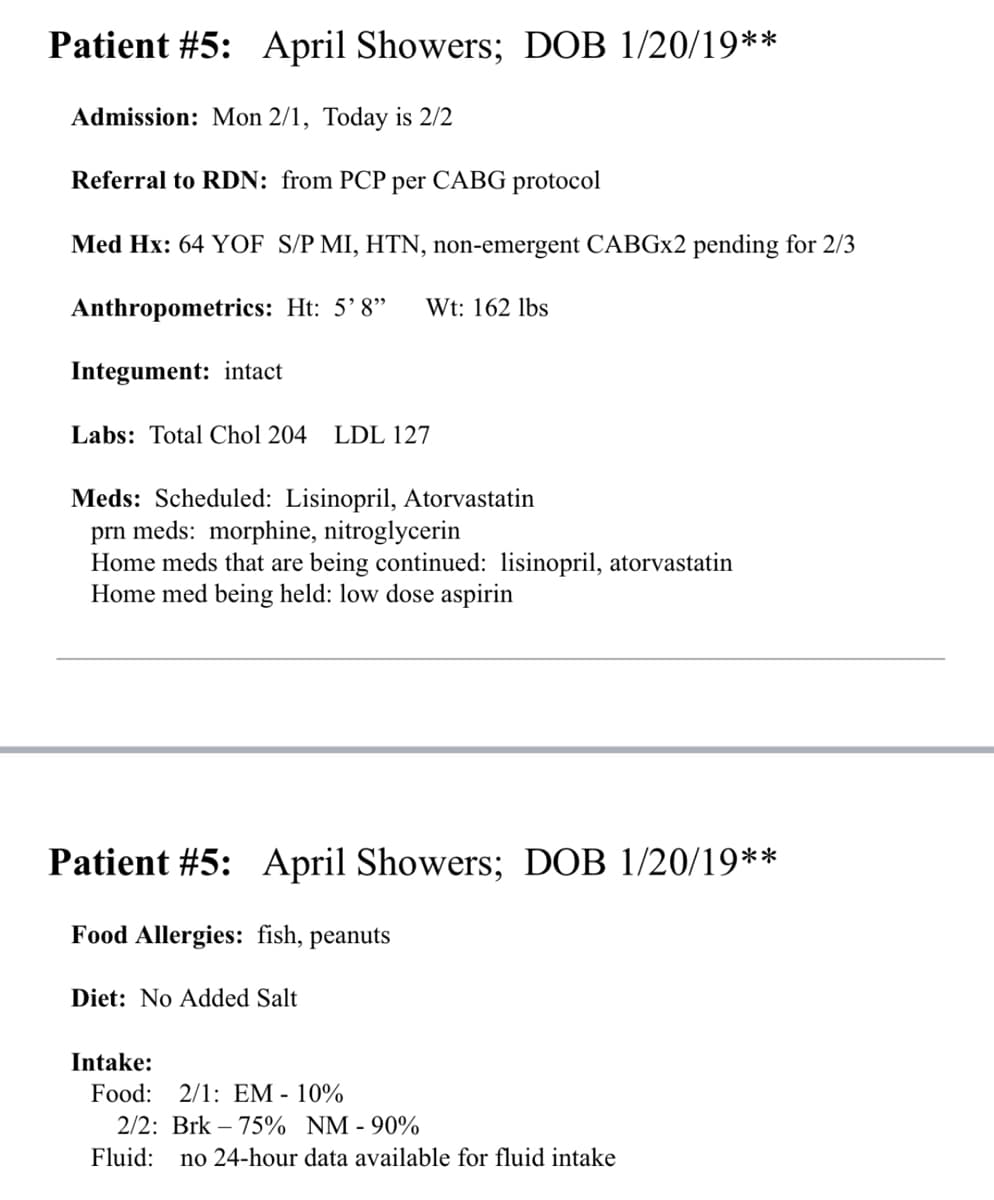 Patient #5: April Showers; DOB 1/20/19**
Admission: Mon 2/1, Today is 2/2
Referral to RDN: from PCP per CABG protocol
Med Hx: 64 YOF S/P MI, HTN, non-emergent CABGx2 pending for 2/3
Anthropometrics: Ht: 5'8" Wt: 162 lbs
Integument: intact
Labs: Total Chol 204 LDL 127
Meds: Scheduled: Lisinopril, Atorvastatin
prn meds: morphine, nitroglycerin
Home meds that are being continued: lisinopril, atorvastatin
Home med being held: low dose aspirin
Patient #5: April Showers; DOB 1/20/19**
Food Allergies: fish, peanuts
Diet: No Added Salt
Intake:
Food: 2/1: EM-10%
2/2: Brk 75% NM - 90%
Fluid: no 24-hour data available for fluid intake