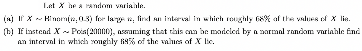 Let X be a random variable.
(a) If X ~ Binom(n, 0.3) for large n, find an interval in which roughly 68% of the values of X lie.
(b) If instead X~ Pois (20000), assuming that this can be modeled by a normal random variable find
an interval in which roughly 68% of the values of X lie.