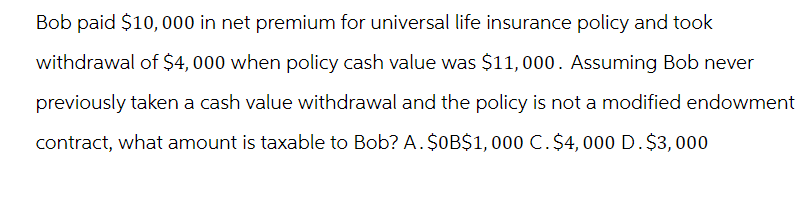 Bob paid $10,000 in net premium for universal life insurance policy and took
withdrawal of $4,000 when policy cash value was $11,000. Assuming Bob never
previously taken a cash value withdrawal and the policy is not a modified endowment
contract, what amount is taxable to Bob? A. $0B$1,000 C. $4,000 D. $3,000