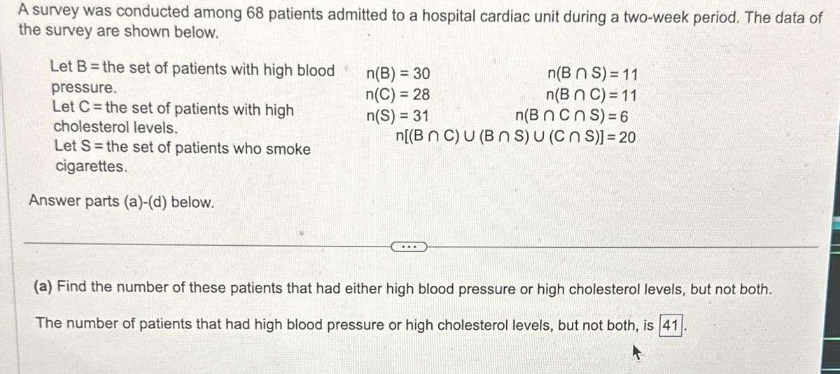 A survey was conducted among 68 patients admitted to a hospital cardiac unit during a two-week period. The data of
the survey are shown below.
Let B= the set of patients with high blood
pressure.
Let C= the set of patients with high
cholesterol levels.
Let S = the set of patients who smoke
cigarettes.
Answer parts (a)-(d) below.
n(BNS) = 11
n(B n C) = 11
n(B ncns) = 6
n[(B nC) U (BNS) u (CNS)] = 20
n(B) = 30
n(C) = 28
n(S) = 31
...
(a) Find the number of these patients that had either high blood pressure or high cholesterol levels, but not both.
The number of patients that had high blood pressure or high cholesterol levels, but not both, is 41
A