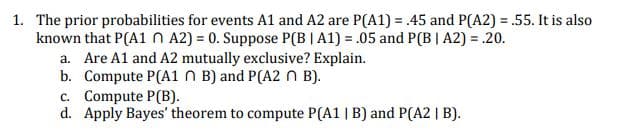 1. The prior probabilities for events A1 and A2 are P(A1) = .45 and P(A2) = .55. It is also
known that P(A1 N A2) = 0. Suppose P(B |A1) = .05 and P(B | A2) = .20.
a. Are A1 and A2 mutually exclusive? Explain.
b. Compute P(A1 N B) and P(A2 n B).
c. Compute P(B).
d. Apply Bayes' theorem to compute P(A1 | B) and P(A2 | B).
