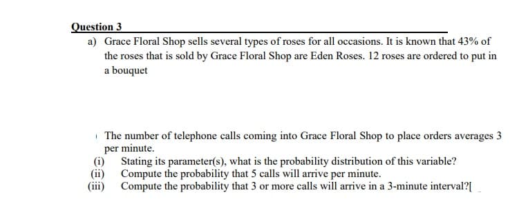 Question 3
a) Grace Floral Shop sells several types of roses for all occasions. It is known that 43% of
the roses that is sold by Grace Floral Shop are Eden Roses. 12 roses are ordered to put in
a bouquet
(i)
(ii)
The number of telephone calls coming into Grace Floral Shop to place orders averages 3
per minute.
Stating its parameter(s), what is the probability distribution of this variable?
Compute the probability that 5 calls will arrive per minute.
(iii) Compute the probability that 3 or more calls will arrive in a 3-minute interval?[