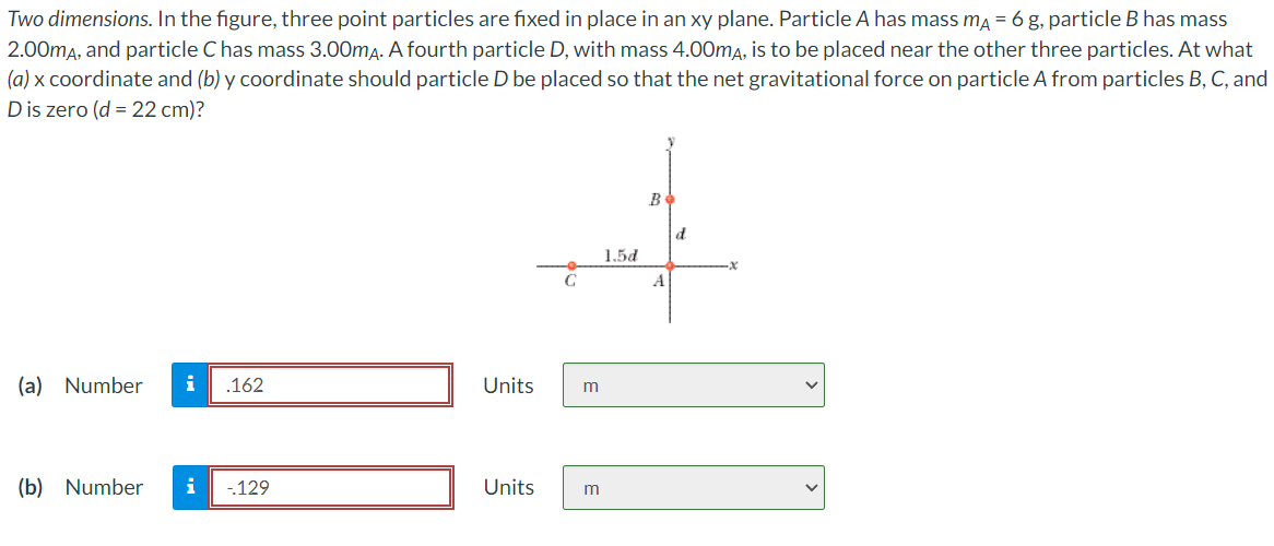 Two dimensions. In the figure, three point particles are fixed in place in an xy plane. Particle A has mass mA = 6 g, particle B has mass
2.00mA, and particle C has mass 3.00mA. A fourth particle D, with mass 4.00mA, is to be placed near the other three particles. At what
(a) x coordinate and (b) y coordinate should particle D be placed so that the net gravitational force on particle A from particles B, C, and
D is zero (d = 22 cm)?
(a) Number i .162
(b) Number i
-129
Units
Units
m
1.5d
m
Bo
A
d
||
x