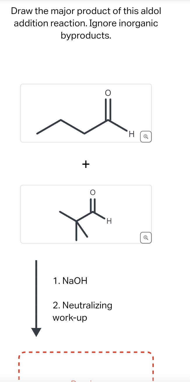 Draw the major product of this aldol
addition reaction. Ignore inorganic
byproducts.
+
1. NaOH
H
2. Neutralizing
work-up
H