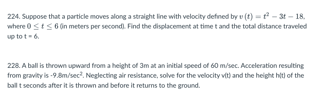 224. Suppose that a particle moves along a straight line with velocity defined by v (t) = t² – 3t – 18,
where 0 ≤ t ≤ 6 (in meters per second). Find the displacement at time t and the total distance traveled
up to t = 6.
228. A ball is thrown upward from a height of 3m at an initial speed of 60 m/sec. Acceleration resulting
from gravity is -9.8m/sec². Neglecting air resistance, solve for the velocity v(t) and the height h(t) of the
ball t seconds after it is thrown and before it returns to the ground.