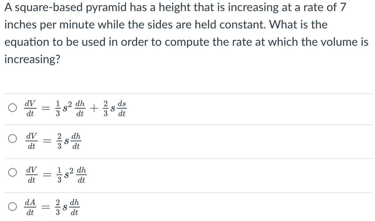 A square-based pyramid has a height that is increasing at a rate of 7
inches per minute while the sides are held constant. What is the
equation to be used in order to compute the rate at which the volume is
increasing?
O
dV
dt
dV
dt
dV
dt
dA
dt
||
1|1
||
230
=
| دن
S
12 dh
dt
w/1
dh
dt
dh
dt
2 dh
dt
S
+ 1/2 sd
dt
